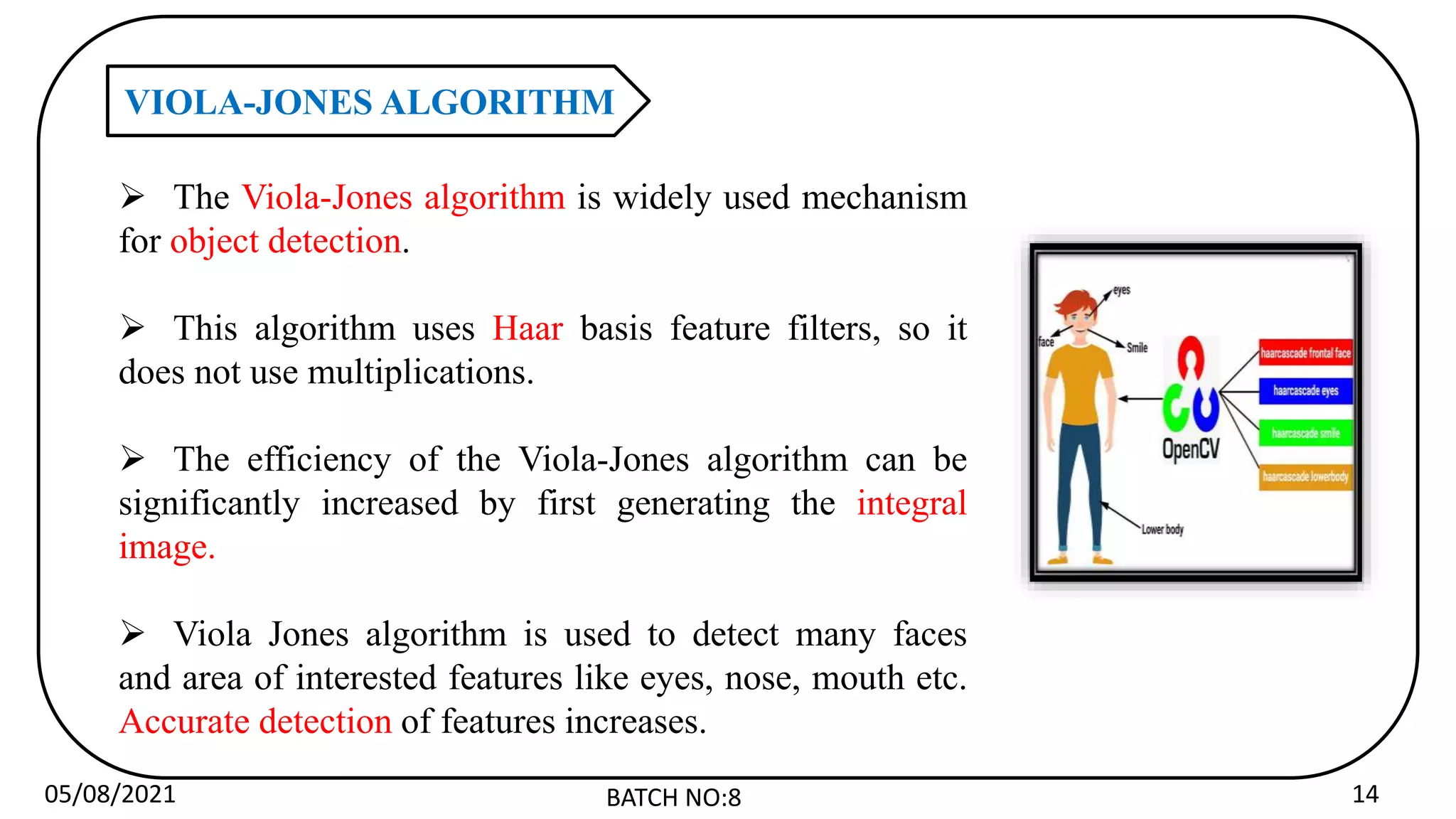 05/08/2021 BATCH NO:8 14
VIOLA-JONES ALGORITHM
 The Viola-Jones algorithm is widely used mechanism
for object detection.
 This algorithm uses Haar basis feature filters, so it
does not use multiplications.
 The efficiency of the Viola-Jones algorithm can be
significantly increased by first generating the integral
image.
 Viola Jones algorithm is used to detect many faces
and area of interested features like eyes, nose, mouth etc.
Accurate detection of features increases.
 