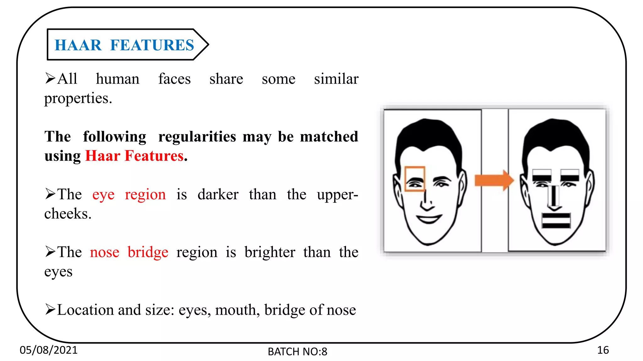 05/08/2021 BATCH NO:8 16
HAAR FEATURES
All human faces share some similar
properties.
The following regularities may be matched
using Haar Features.
The eye region is darker than the upper-
cheeks.
The nose bridge region is brighter than the
eyes
Location and size: eyes, mouth, bridge of nose
 