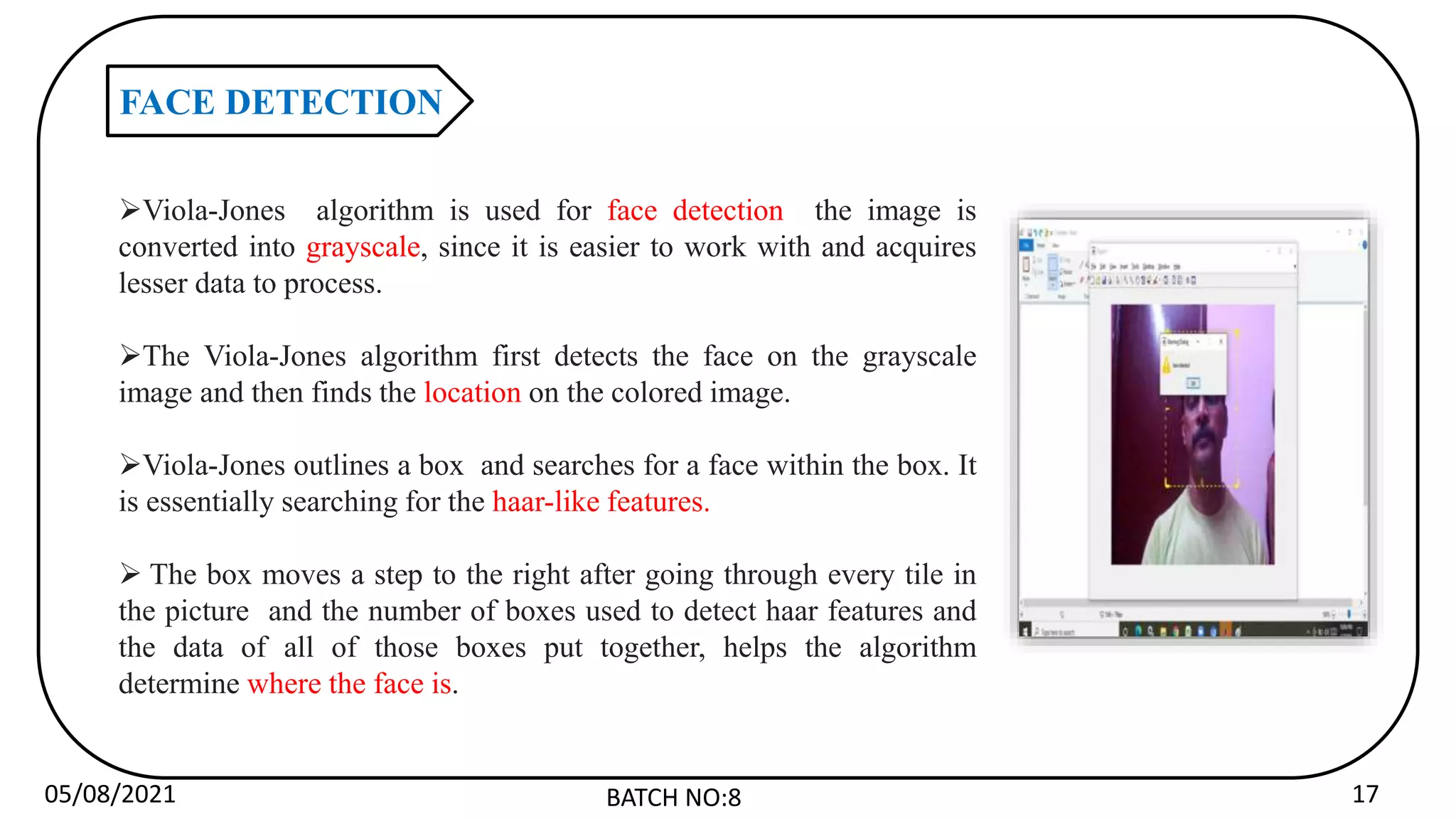 05/08/2021 BATCH NO:8 17
FACE DETECTION
Viola-Jones algorithm is used for face detection the image is
converted into grayscale, since it is easier to work with and acquires
lesser data to process.
The Viola-Jones algorithm first detects the face on the grayscale
image and then finds the location on the colored image.
Viola-Jones outlines a box and searches for a face within the box. It
is essentially searching for the haar-like features.
 The box moves a step to the right after going through every tile in
the picture and the number of boxes used to detect haar features and
the data of all of those boxes put together, helps the algorithm
determine where the face is.
 
