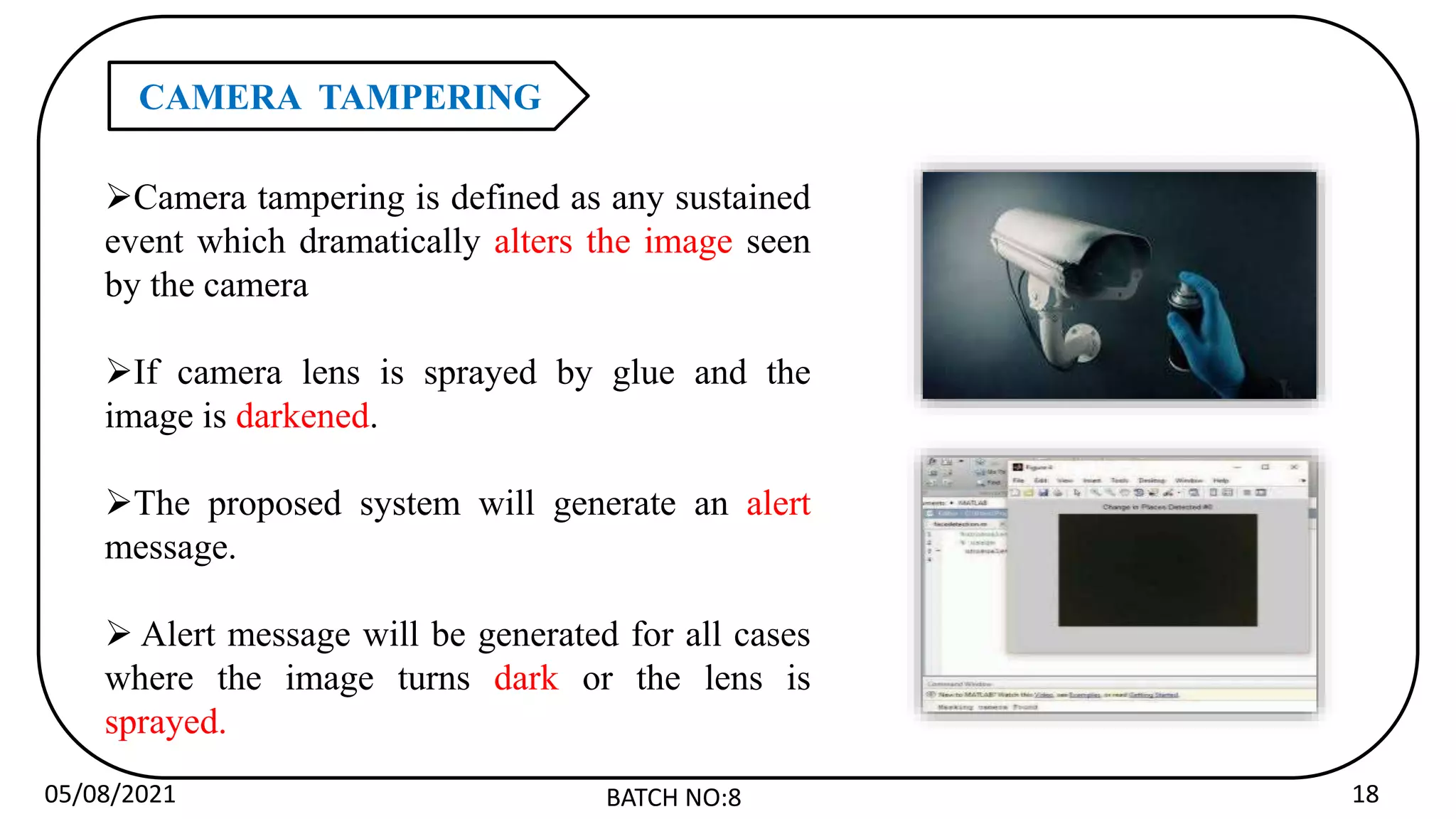 05/08/2021 BATCH NO:8 18
CAMERA TAMPERING
Camera tampering is defined as any sustained
event which dramatically alters the image seen
by the camera
If camera lens is sprayed by glue and the
image is darkened.
The proposed system will generate an alert
message.
 Alert message will be generated for all cases
where the image turns dark or the lens is
sprayed.
 
