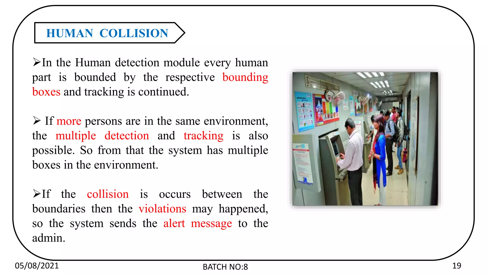 05/08/2021 BATCH NO:8 19
HUMAN COLLISION
In the Human detection module every human
part is bounded by the respective bounding
boxes and tracking is continued.
 If more persons are in the same environment,
the multiple detection and tracking is also
possible. So from that the system has multiple
boxes in the environment.
If the collision is occurs between the
boundaries then the violations may happened,
so the system sends the alert message to the
admin.
 