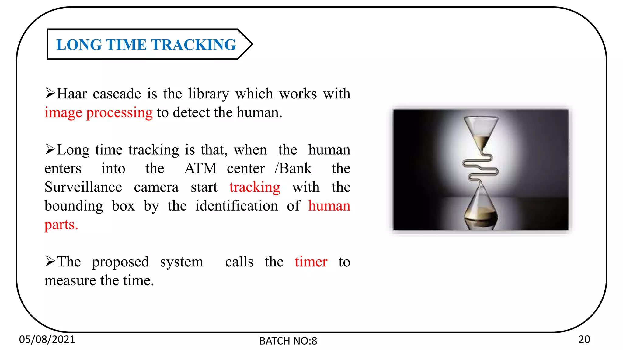05/08/2021 BATCH NO:8 20
LONG TIME TRACKING
Haar cascade is the library which works with
image processing to detect the human.
Long time tracking is that, when the human
enters into the ATM center /Bank the
Surveillance camera start tracking with the
bounding box by the identification of human
parts.
The proposed system calls the timer to
measure the time.
 