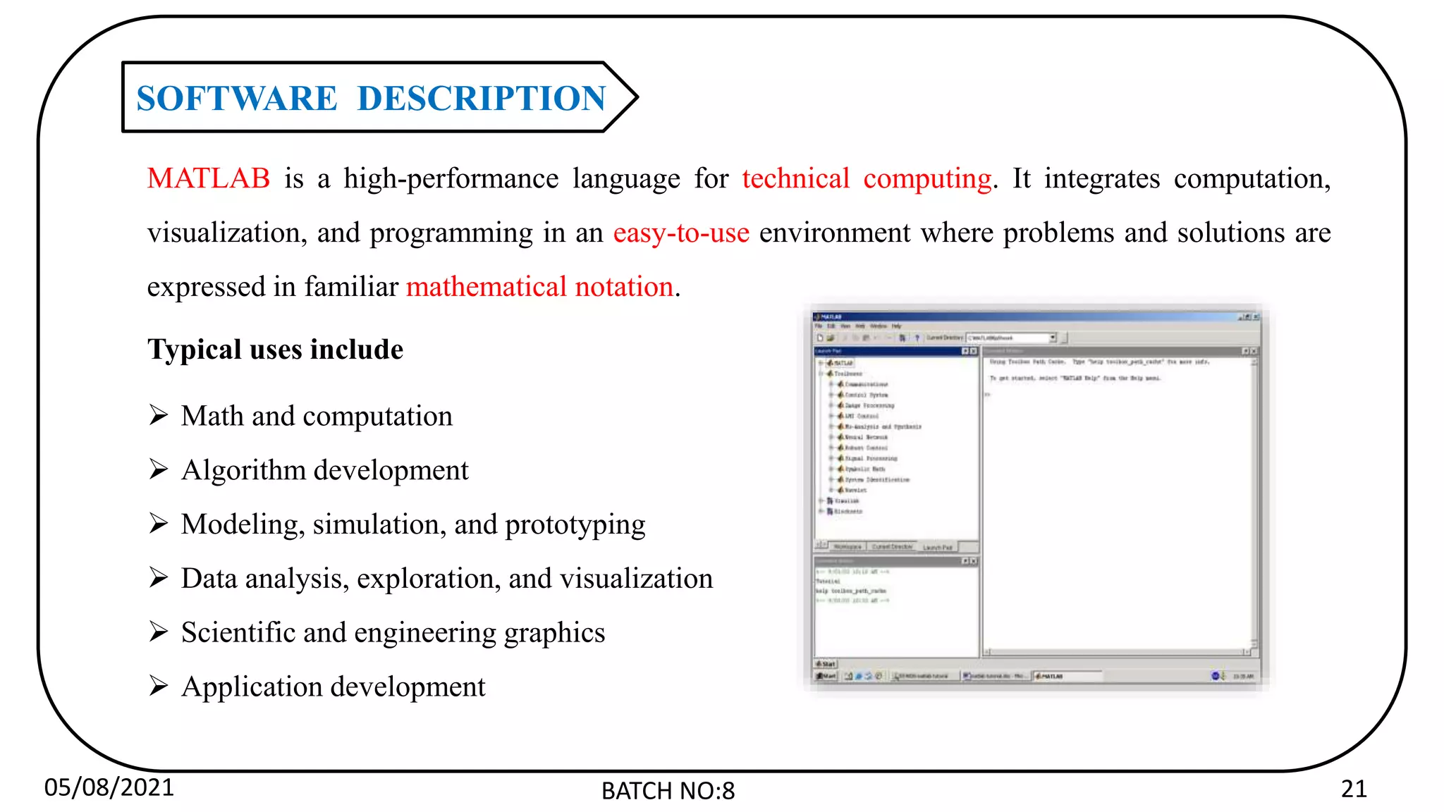 05/08/2021 BATCH NO:8 21
SOFTWARE DESCRIPTION
MATLAB is a high-performance language for technical computing. It integrates computation,
visualization, and programming in an easy-to-use environment where problems and solutions are
expressed in familiar mathematical notation.
Typical uses include
 Math and computation
 Algorithm development
 Modeling, simulation, and prototyping
 Data analysis, exploration, and visualization
 Scientific and engineering graphics
 Application development
 