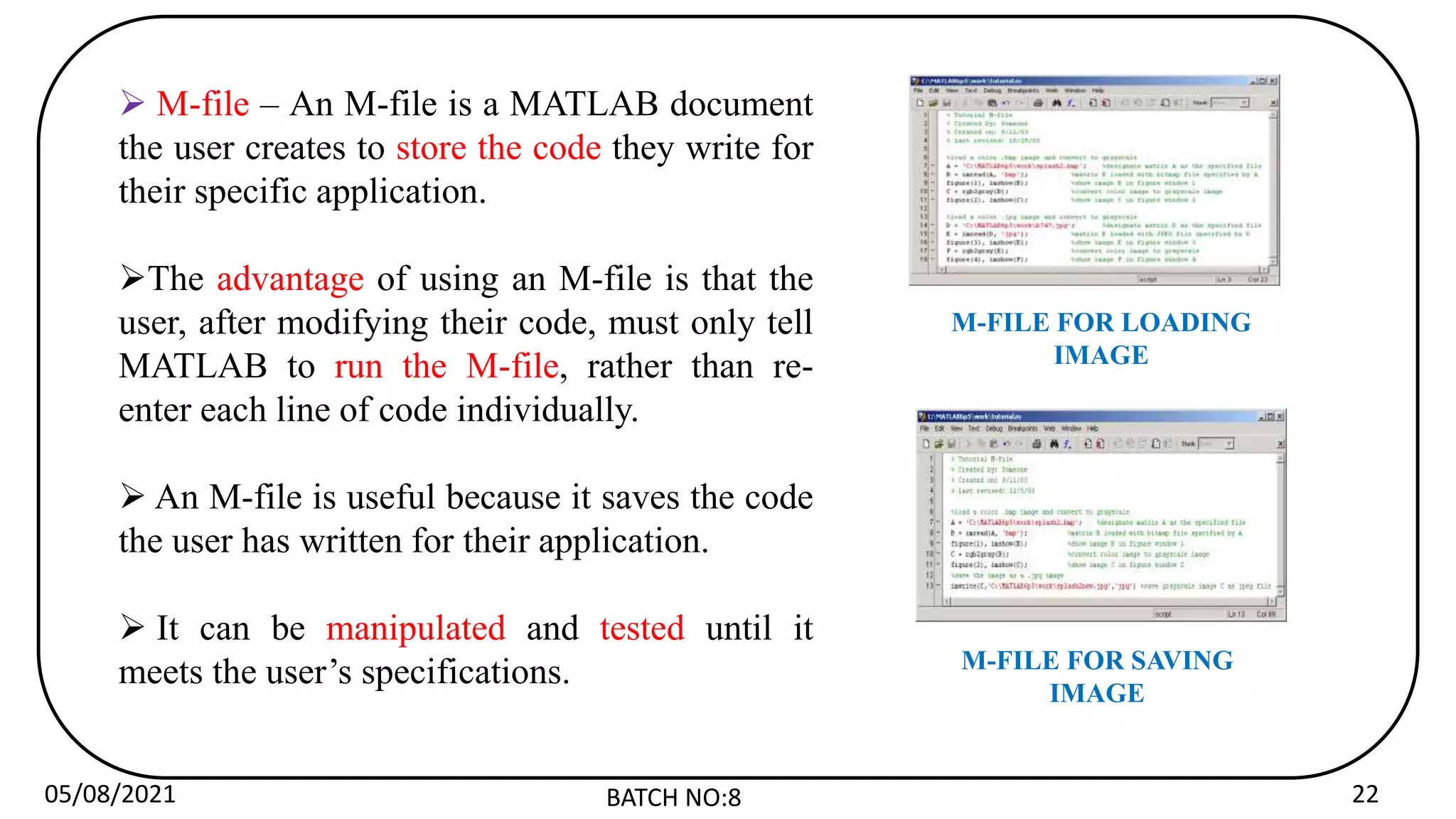 05/08/2021 BATCH NO:8 22
 M-file – An M-file is a MATLAB document
the user creates to store the code they write for
their specific application.
The advantage of using an M-file is that the
user, after modifying their code, must only tell
MATLAB to run the M-file, rather than re-
enter each line of code individually.
 An M-file is useful because it saves the code
the user has written for their application.
 It can be manipulated and tested until it
meets the user’s specifications.
M-FILE FOR LOADING
IMAGE
M-FILE FOR SAVING
IMAGE
 
