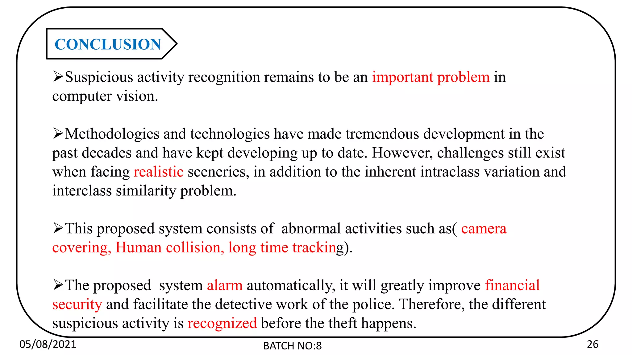 05/08/2021 BATCH NO:8 26
CONCLUSION
Suspicious activity recognition remains to be an important problem in
computer vision.
Methodologies and technologies have made tremendous development in the
past decades and have kept developing up to date. However, challenges still exist
when facing realistic sceneries, in addition to the inherent intraclass variation and
interclass similarity problem.
This proposed system consists of abnormal activities such as( camera
covering, Human collision, long time tracking).
The proposed system alarm automatically, it will greatly improve financial
security and facilitate the detective work of the police. Therefore, the different
suspicious activity is recognized before the theft happens.
 