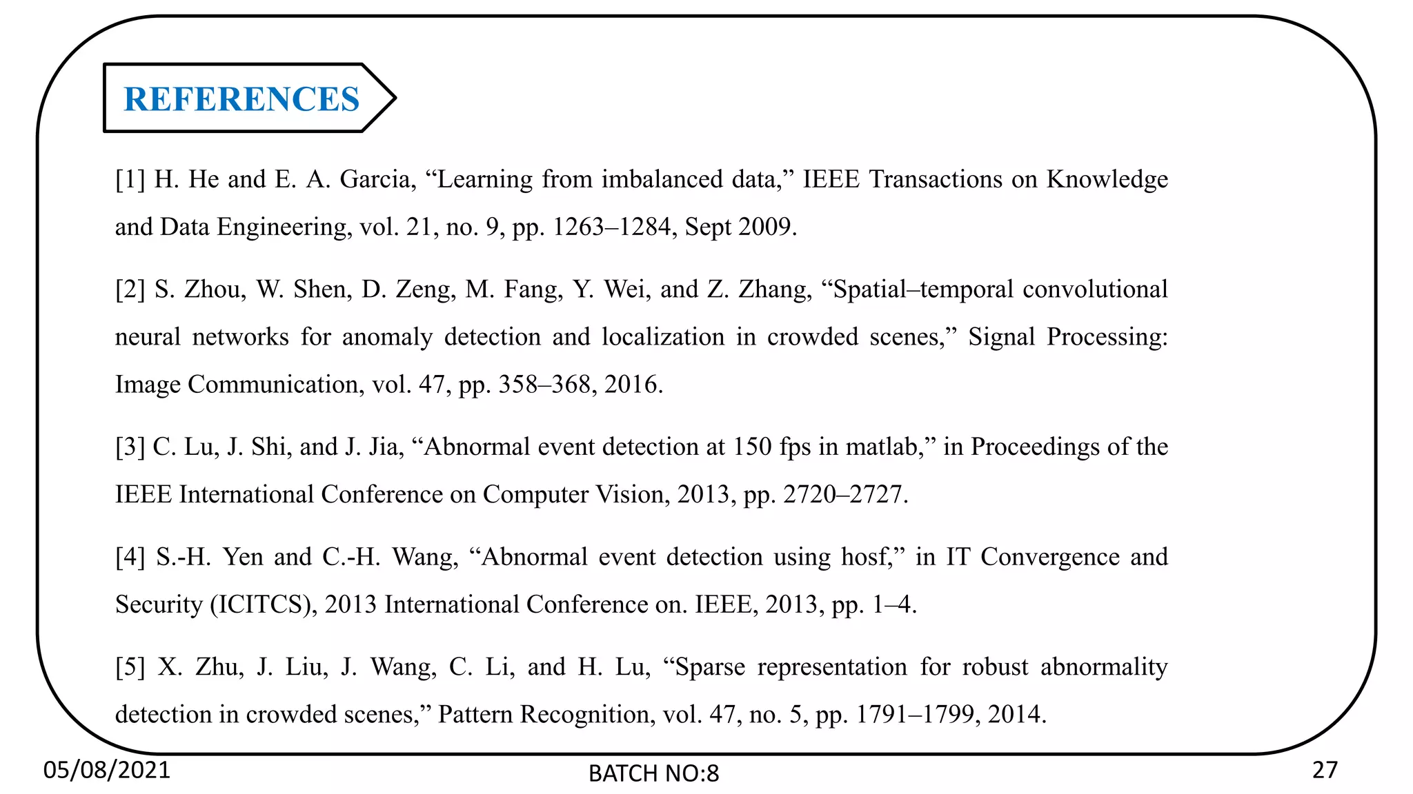 05/08/2021 BATCH NO:8 27
REFERENCES
[1] H. He and E. A. Garcia, “Learning from imbalanced data,” IEEE Transactions on Knowledge
and Data Engineering, vol. 21, no. 9, pp. 1263–1284, Sept 2009.
[2] S. Zhou, W. Shen, D. Zeng, M. Fang, Y. Wei, and Z. Zhang, “Spatial–temporal convolutional
neural networks for anomaly detection and localization in crowded scenes,” Signal Processing:
Image Communication, vol. 47, pp. 358–368, 2016.
[3] C. Lu, J. Shi, and J. Jia, “Abnormal event detection at 150 fps in matlab,” in Proceedings of the
IEEE International Conference on Computer Vision, 2013, pp. 2720–2727.
[4] S.-H. Yen and C.-H. Wang, “Abnormal event detection using hosf,” in IT Convergence and
Security (ICITCS), 2013 International Conference on. IEEE, 2013, pp. 1–4.
[5] X. Zhu, J. Liu, J. Wang, C. Li, and H. Lu, “Sparse representation for robust abnormality
detection in crowded scenes,” Pattern Recognition, vol. 47, no. 5, pp. 1791–1799, 2014.
 