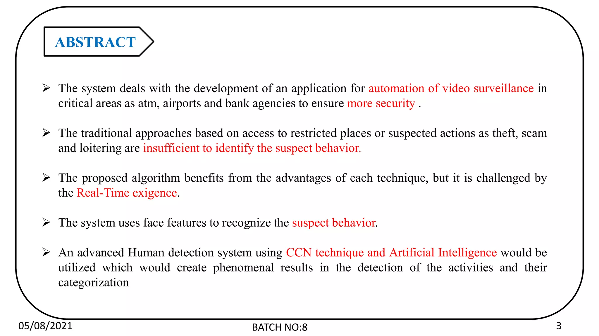 05/08/2021 BATCH NO:8 3
ABSTRACT
 The system deals with the development of an application for automation of video surveillance in
critical areas as atm, airports and bank agencies to ensure more security .
 The traditional approaches based on access to restricted places or suspected actions as theft, scam
and loitering are insufficient to identify the suspect behavior.
 The proposed algorithm benefits from the advantages of each technique, but it is challenged by
the Real-Time exigence.
 The system uses face features to recognize the suspect behavior.
 An advanced Human detection system using CCN technique and Artificial Intelligence would be
utilized which would create phenomenal results in the detection of the activities and their
categorization
 