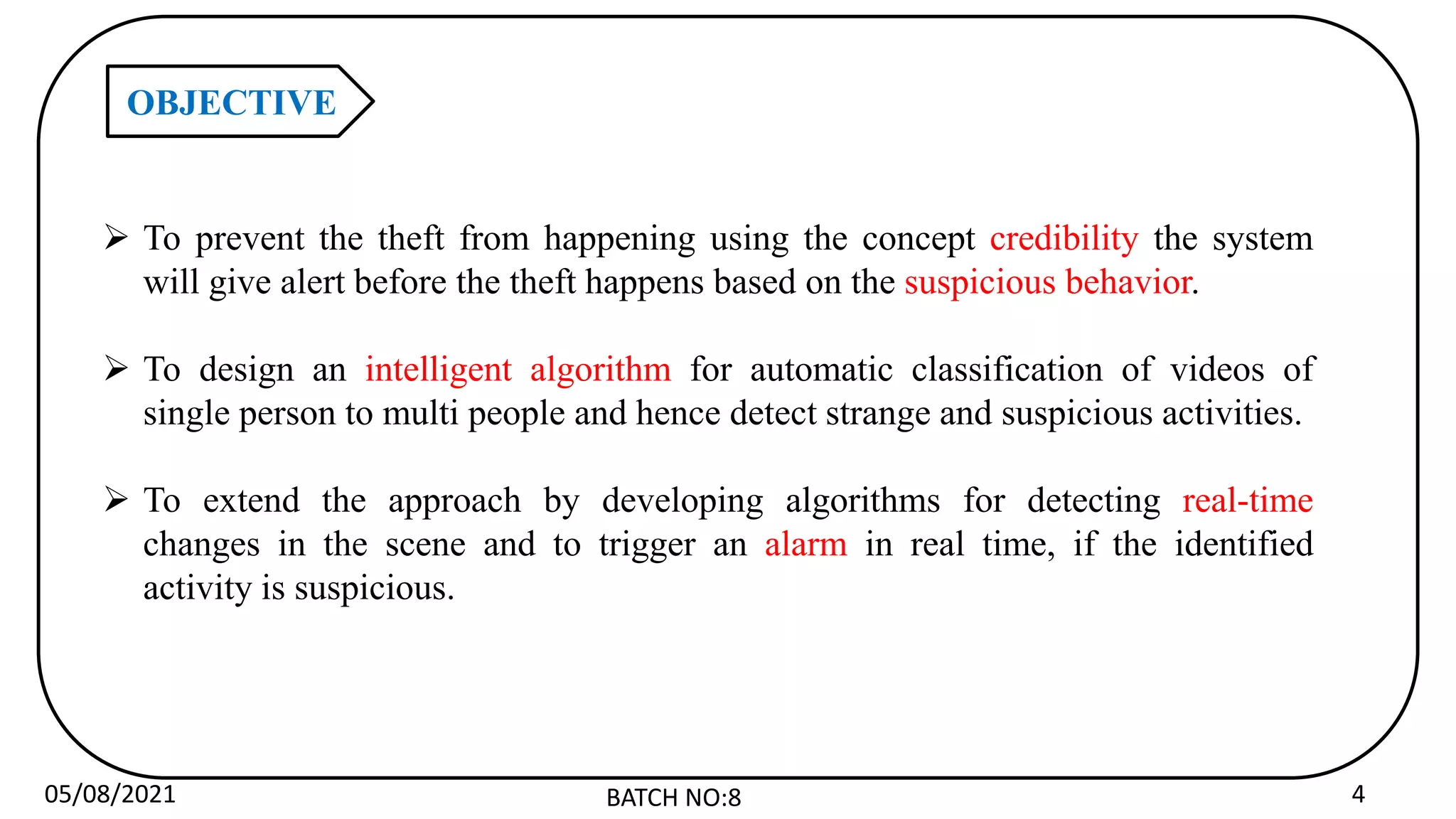 05/08/2021 BATCH NO:8 4
OBJECTIVE
 To prevent the theft from happening using the concept credibility the system
will give alert before the theft happens based on the suspicious behavior.
 To design an intelligent algorithm for automatic classification of videos of
single person to multi people and hence detect strange and suspicious activities.
 To extend the approach by developing algorithms for detecting real-time
changes in the scene and to trigger an alarm in real time, if the identified
activity is suspicious.
 