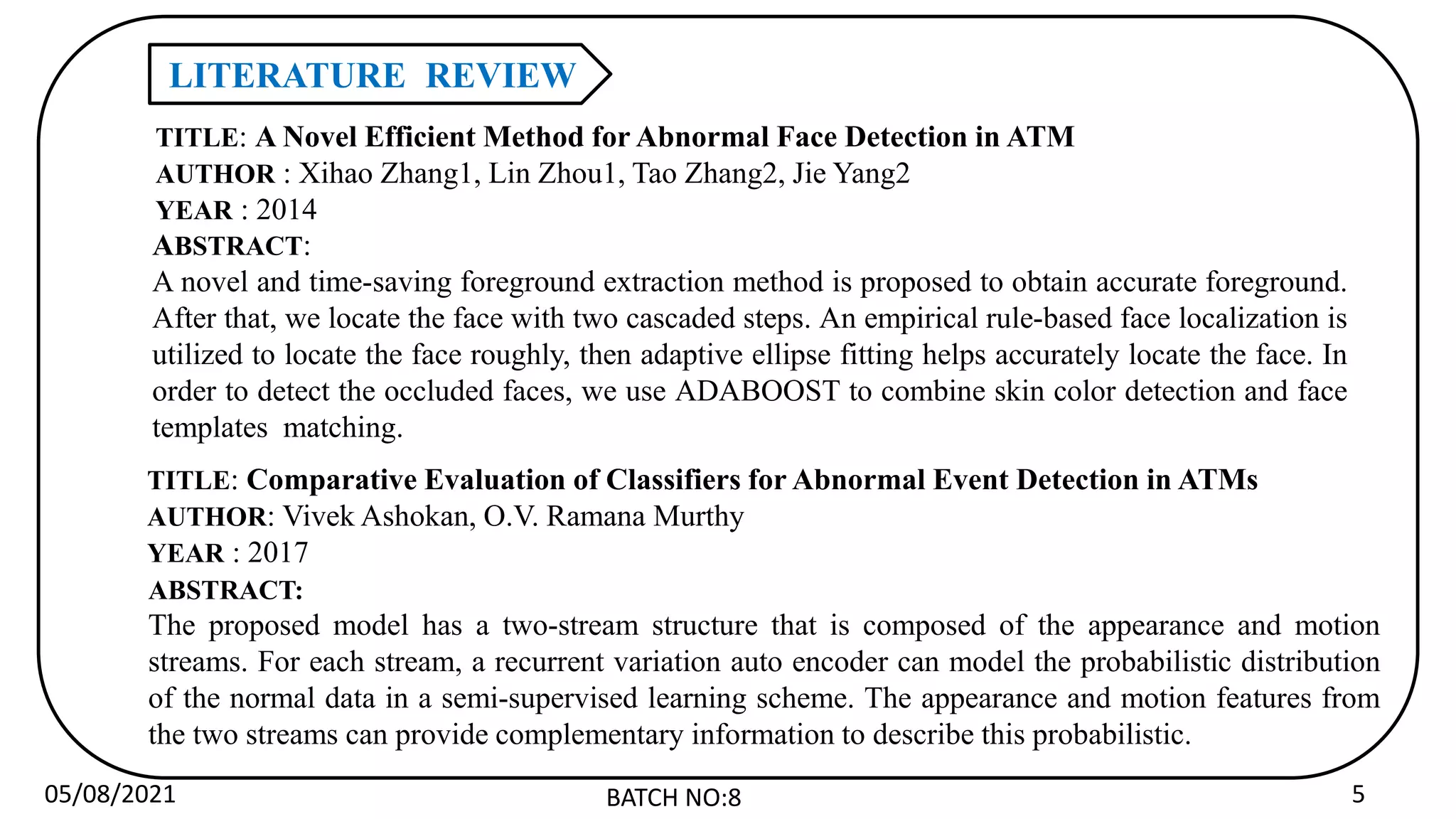 05/08/2021 BATCH NO:8 5
LITERATURE REVIEW
TITLE: Comparative Evaluation of Classifiers for Abnormal Event Detection in ATMs
AUTHOR: Vivek Ashokan, O.V. Ramana Murthy
YEAR : 2017
ABSTRACT:
The proposed model has a two-stream structure that is composed of the appearance and motion
streams. For each stream, a recurrent variation auto encoder can model the probabilistic distribution
of the normal data in a semi-supervised learning scheme. The appearance and motion features from
the two streams can provide complementary information to describe this probabilistic.
TITLE: A Novel Efficient Method for Abnormal Face Detection in ATM
AUTHOR : Xihao Zhang1, Lin Zhou1, Tao Zhang2, Jie Yang2
YEAR : 2014
ABSTRACT:
A novel and time-saving foreground extraction method is proposed to obtain accurate foreground.
After that, we locate the face with two cascaded steps. An empirical rule-based face localization is
utilized to locate the face roughly, then adaptive ellipse fitting helps accurately locate the face. In
order to detect the occluded faces, we use ADABOOST to combine skin color detection and face
templates matching.
 