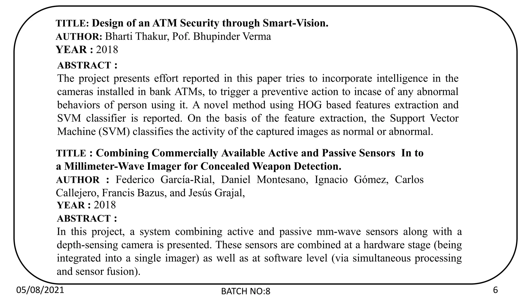 05/08/2021 BATCH NO:8 6
TITLE: Design of an ATM Security through Smart-Vision.
AUTHOR: Bharti Thakur, Pof. Bhupinder Verma
YEAR : 2018
ABSTRACT :
The project presents effort reported in this paper tries to incorporate intelligence in the
cameras installed in bank ATMs, to trigger a preventive action to incase of any abnormal
behaviors of person using it. A novel method using HOG based features extraction and
SVM classifier is reported. On the basis of the feature extraction, the Support Vector
Machine (SVM) classifies the activity of the captured images as normal or abnormal.
TITLE : Combining Commercially Available Active and Passive Sensors In to
a Millimeter-Wave Imager for Concealed Weapon Detection.
AUTHOR : Federico García-Rial, Daniel Montesano, Ignacio Gómez, Carlos
Callejero, Francis Bazus, and Jesús Grajal,
YEAR : 2018
ABSTRACT :
In this project, a system combining active and passive mm-wave sensors along with a
depth-sensing camera is presented. These sensors are combined at a hardware stage (being
integrated into a single imager) as well as at software level (via simultaneous processing
and sensor fusion).
 