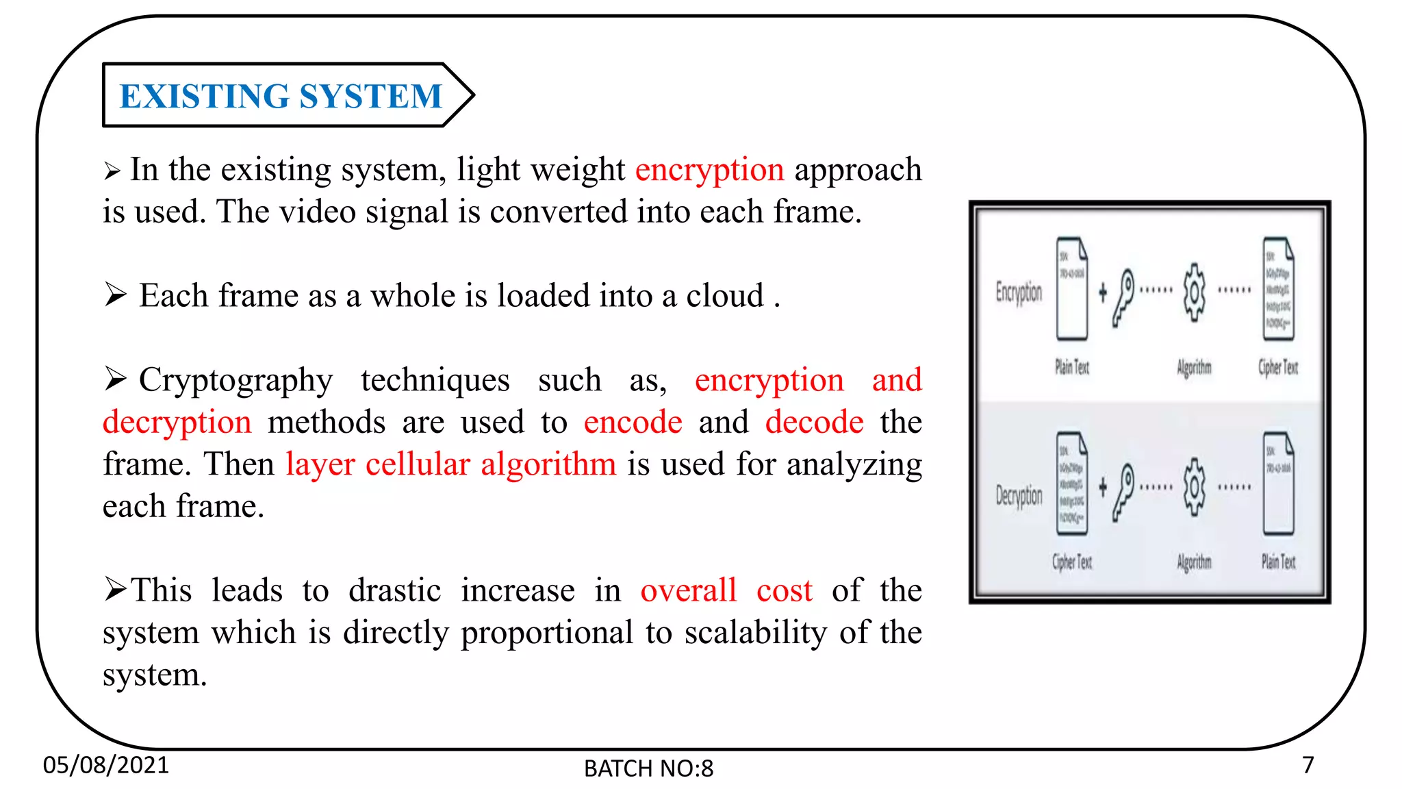 05/08/2021 BATCH NO:8 7
EXISTING SYSTEM
 In the existing system, light weight encryption approach
is used. The video signal is converted into each frame.
 Each frame as a whole is loaded into a cloud .
 Cryptography techniques such as, encryption and
decryption methods are used to encode and decode the
frame. Then layer cellular algorithm is used for analyzing
each frame.
This leads to drastic increase in overall cost of the
system which is directly proportional to scalability of the
system.
 