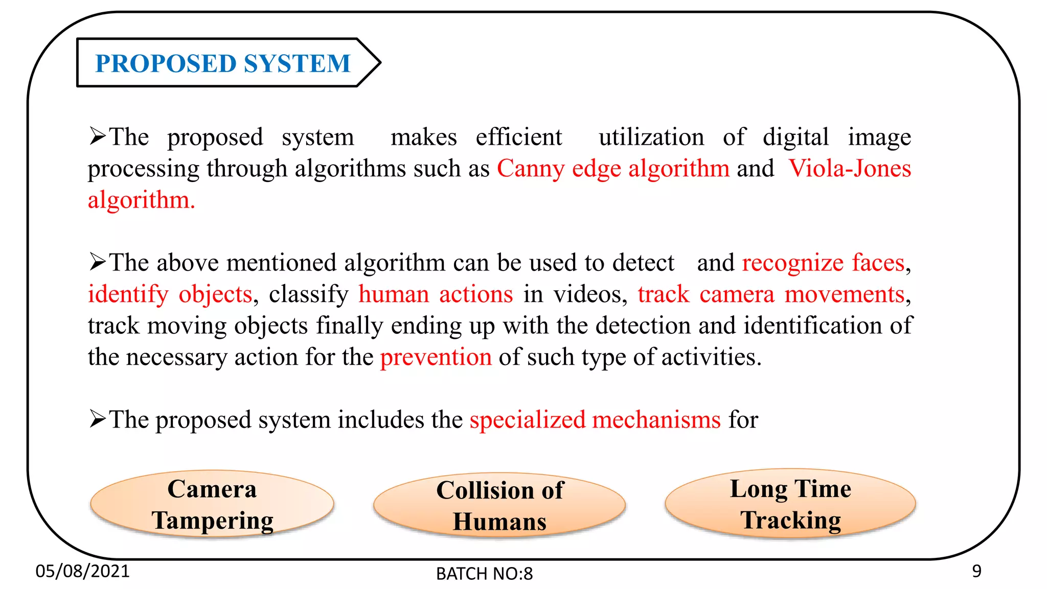 05/08/2021 BATCH NO:8 9
PROPOSED SYSTEM
The proposed system makes efficient utilization of digital image
processing through algorithms such as Canny edge algorithm and Viola-Jones
algorithm.
The above mentioned algorithm can be used to detect and recognize faces,
identify objects, classify human actions in videos, track camera movements,
track moving objects finally ending up with the detection and identification of
the necessary action for the prevention of such type of activities.
The proposed system includes the specialized mechanisms for
Camera
Tampering
Collision of
Humans
Long Time
Tracking
 