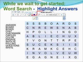 While we wait to get started:
Word Search - Highlight Answers
ANSWER
BOARD
BOXES
CHAT
CHECKMARK
CIRCLES
COLOR
ENGAGE
INVOLVE
POLLING
QUESTIONS
WHITE
S S S B O A R D S
C N R E W S N A B
H P O L L I N G O
A B L I E C H U X
T V O N T T R P E
S U C E K S I I S
K R A M K C E H C
I N V O L V E U W
E G A G N E I X Q
 