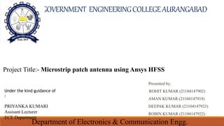Project Title:- Microstrip patch antenna using Ansys HFSS
Under the kind guidance of
:
PRIYANKA KUMARI
Assisant Lecturer
ECE Department
Presented by:
ROHIT KUMAR (21104147902)
AMAN KUMAR (21104147918)
DEEPAK KUMAR (21104147923)
ROBIN KUMAR (21104147922)
GOVERNMENT ENGINEERINGCOLLEGEAURANGABAD
Department of Electronics & Communication Engg.
 
