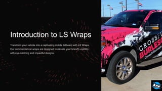 Introduction to LS Wraps
Transform your vehicle into a captivating mobile billboard with LS Wraps.
Our commercial car wraps are designed to elevate your brand's visibility
with eye-catching and impactful designs.
 