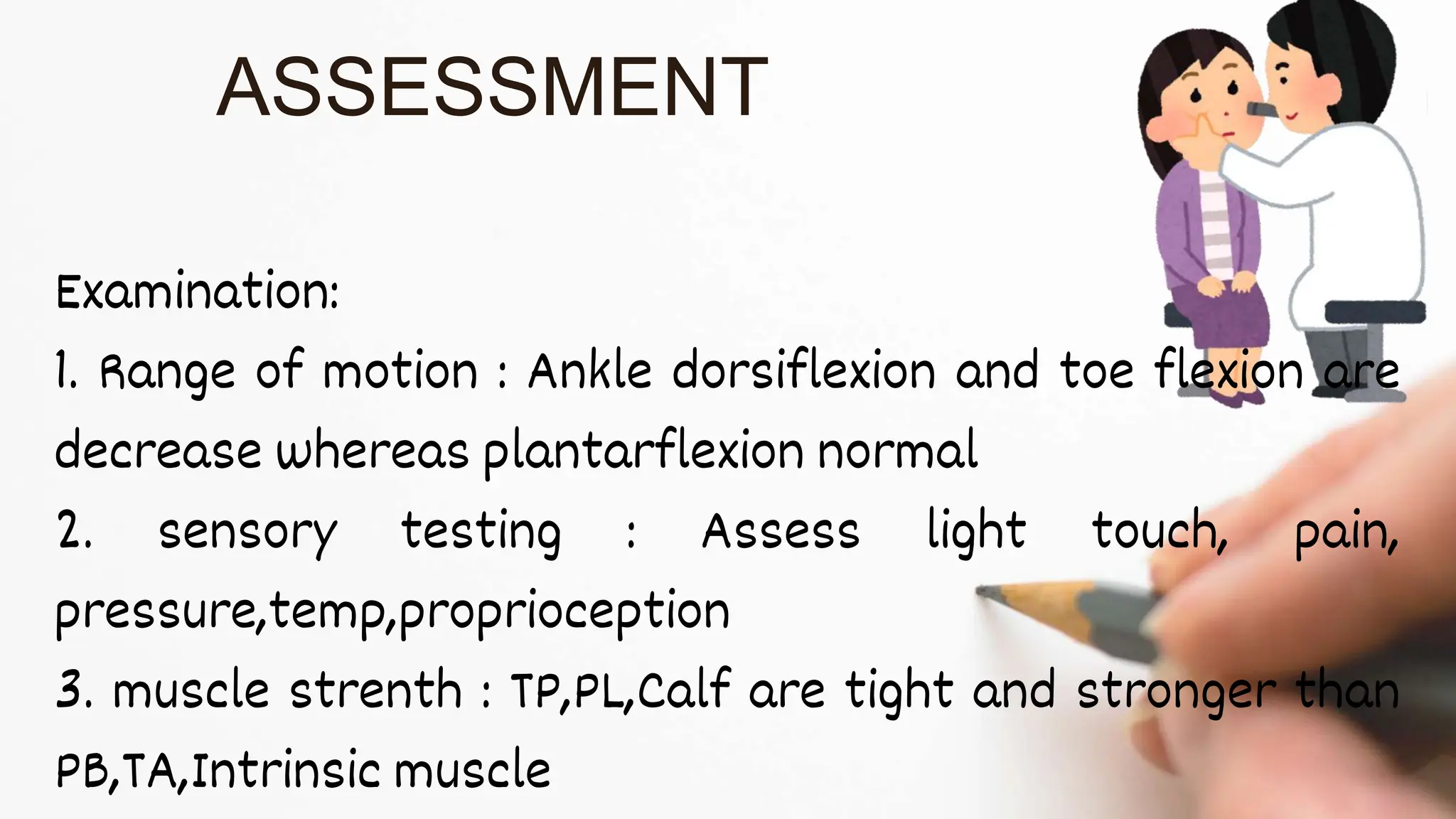 Examination:
1. Range of motion : Ankle dorsiflexion and toe flexion are
decrease whereas plantarflexion normal
2. sensory testing : Assess light touch, pain,
pressure,temp,proprioception
3. muscle strenth : TP,PL,Calf are tight and stronger than
PB,TA,Intrinsic muscle
ASSESSMENT
 