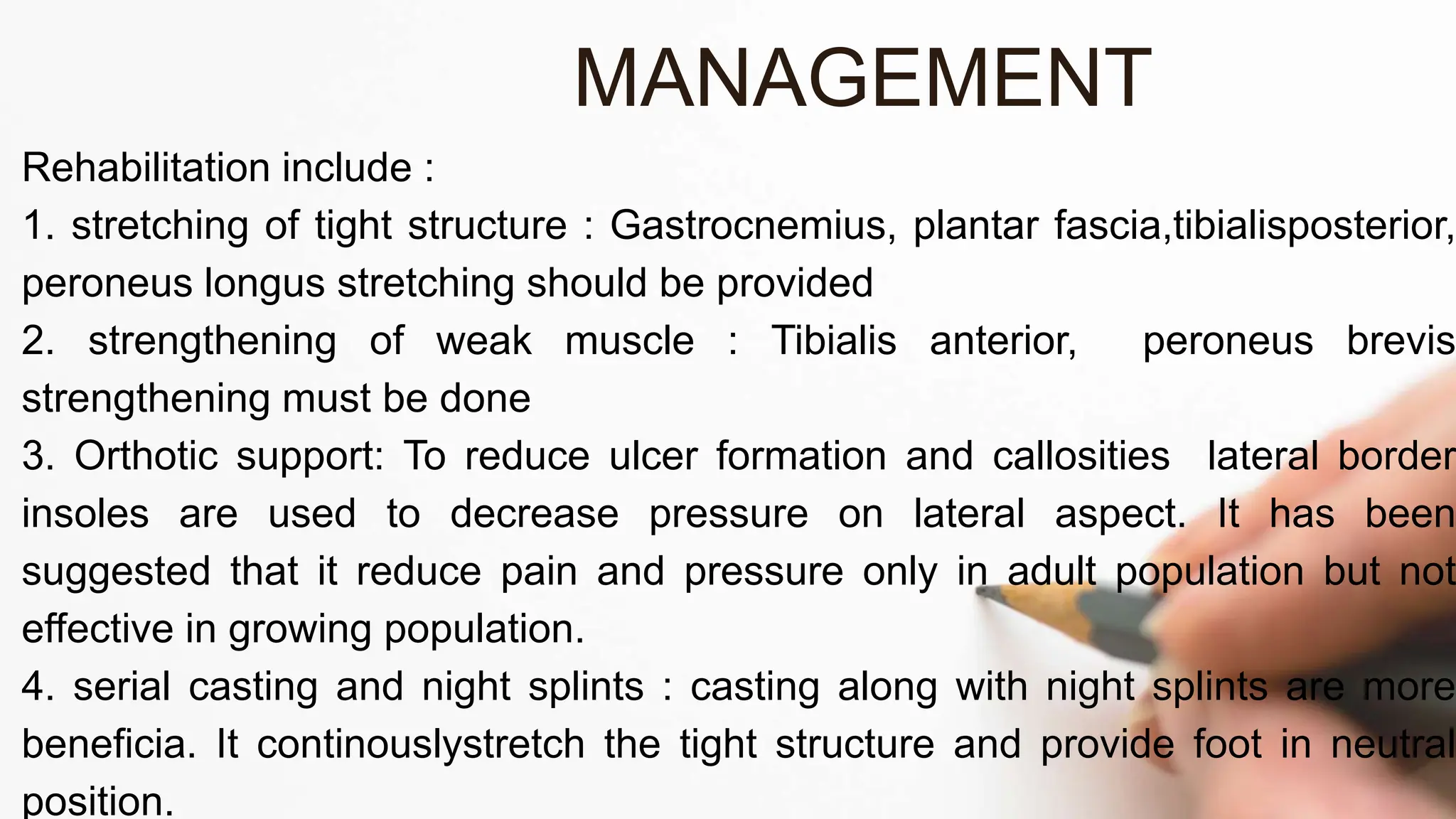 Rehabilitation include :
1. stretching of tight structure : Gastrocnemius, plantar fascia,tibialisposterior,
peroneus longus stretching should be provided
2. strengthening of weak muscle : Tibialis anterior, peroneus brevis
strengthening must be done
3. Orthotic support: To reduce ulcer formation and callosities lateral border
insoles are used to decrease pressure on lateral aspect. It has been
suggested that it reduce pain and pressure only in adult population but not
effective in growing population.
4. serial casting and night splints : casting along with night splints are more
beneficia. It continouslystretch the tight structure and provide foot in neutral
position.
MANAGEMENT
 