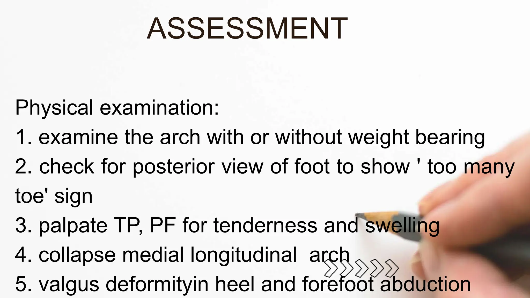 Physical examination:
1. examine the arch with or without weight bearing
2. check for posterior view of foot to show ' too many
toe' sign
3. palpate TP, PF for tenderness and swelling
4. collapse medial longitudinal arch
5. valgus deformityin heel and forefoot abduction
ASSESSMENT
 