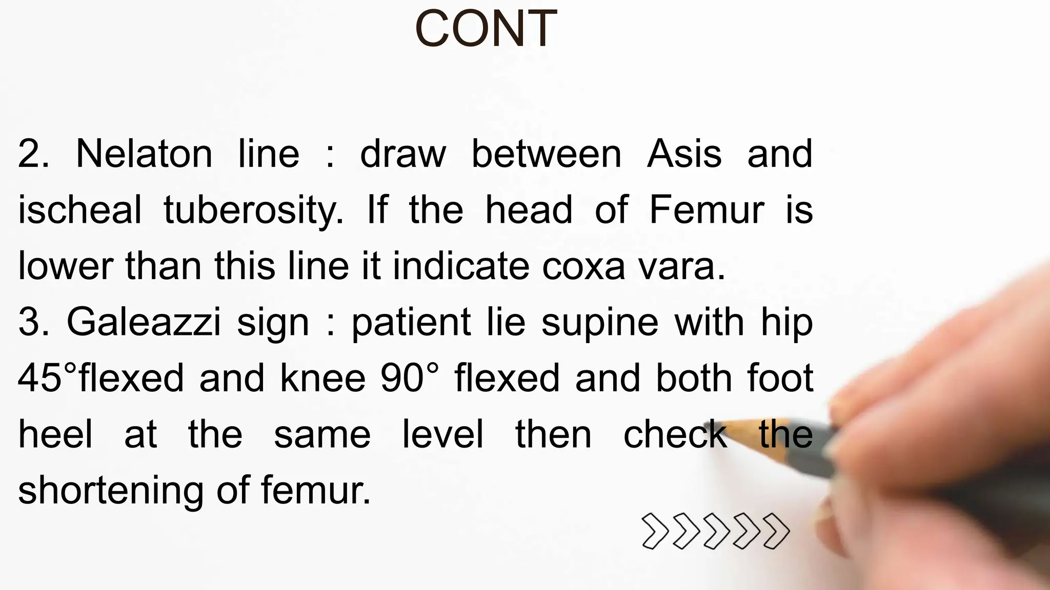CONT
2. Nelaton line : draw between Asis and
ischeal tuberosity. If the head of Femur is
lower than this line it indicate coxa vara.
3. Galeazzi sign : patient lie supine with hip
45°flexed and knee 90° flexed and both foot
heel at the same level then check the
shortening of femur.
 