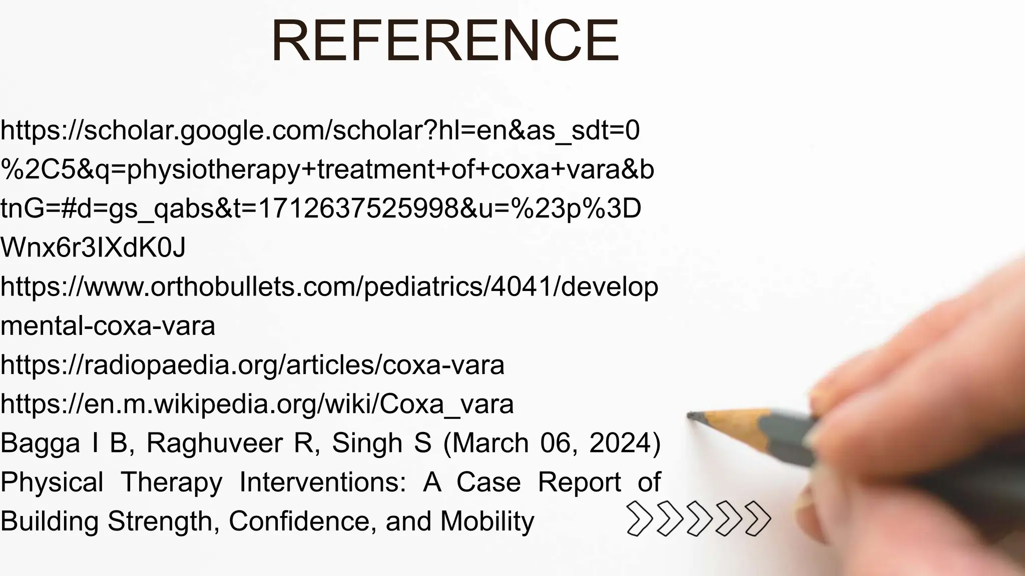 https://scholar.google.com/scholar?hl=en&as_sdt=0
%2C5&q=physiotherapy+treatment+of+coxa+vara&b
tnG=#d=gs_qabs&t=1712637525998&u=%23p%3D
Wnx6r3IXdK0J
https://www.orthobullets.com/pediatrics/4041/develop
mental-coxa-vara
https://radiopaedia.org/articles/coxa-vara
https://en.m.wikipedia.org/wiki/Coxa_vara
Bagga I B, Raghuveer R, Singh S (March 06, 2024)
Physical Therapy Interventions: A Case Report of
Building Strength, Confidence, and Mobility
REFERENCE
 