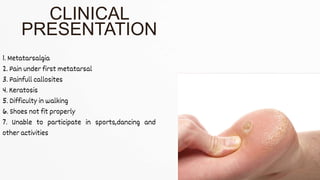 1. Metatarsalgia
2. Pain under first metatarsal
3. Painfull callosites
4. Keratosis
5. Difficulty in walking
6. Shoes not fit properly
7. Unable to participate in sports,dancing and
other activities
CLINICAL
PRESENTATION
 