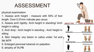 physical examination:
1. Assess arch height : measure with 50% of foot
length. Over 0.37mm indicate pes cavus
2. Assess arch rigidity: Arch height in standing/ Arch
height in sitting
3. Arch drop : Arch height in standing - Arch height in
sitting
4. Skin integrity: any lesion or callus under 1st and
5th MTP
5. Enlarged peroneal tubercel on palpation
6. atrophy of TA,PB
ASSESSMENT
 