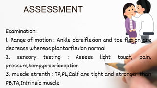 Examination:
1. Range of motion : Ankle dorsiflexion and toe flexion are
decrease whereas plantarflexion normal
2. sensory testing : Assess light touch, pain,
pressure,temp,proprioception
3. muscle strenth : TP,PL,Calf are tight and stronger than
PB,TA,Intrinsic muscle
ASSESSMENT
 