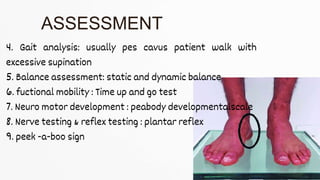 4. Gait analysis: usually pes cavus patient walk with
excessive supination
5. Balance assessment: static and dynamic balance
6. fuctional mobility : Time up and go test
7. Neuro motor development : peabody developmentalscale
8. Nerve testing & reflex testing : plantar reflex
9. peek -a-boo sign
ASSESSMENT
 