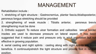 Rehabilitation include :
1. stretching of tight structure : Gastrocnemius, plantar fascia,tibialisposterior,
peroneus longus stretching should be provided
2. strengthening of weak muscle : Tibialis anterior, peroneus brevis
strengthening must be done
3. Orthotic support: To reduce ulcer formation and callosities lateral border
insoles are used to decrease pressure on lateral aspect. It has been
suggested that it reduce pain and pressure only in adult population but not
effective in growing population.
4. serial casting and night splints : casting along with night splints are more
beneficia. It continouslystretch the tight structure and provide foot in neutral
position.
MANAGEMENT
 