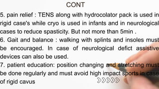 5. pain relief : TENS along with hydrocolator pack is used in
rigid case's while cryo is used in infants and in neurological
cases to reduce spasticity. But not more than 5min .
6. Gait and balance : walking with splints and insoles must
be encouraged. In case of neurological defict assistive
devices can also be used.
7. patient education: position changing and stretching must
be done regularly and must avoid high impact sports in case
of rigid cavus
CONT
 