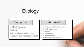 1. Weak ligament
2. obesity
3. poor development of foot
4. lack of neuromascular control
Etiology
Congenital Acquired
1. Dysfunction of tibialis posterior
2. High impact sports
3. Trauma
4. Neuropathy
5. Tarsal coalition
6. Accessory navicular bone
 