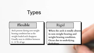 Arch present during non weight
bearing condition but as the
weight loaded arch disappear.
Usually seen in children between
8- 10 Yr of age
Types
Flexible Rigid
When the arch is totally absent
in non weight bearing and
weight bearing condition.
Occur due to underlying
Pathology
 