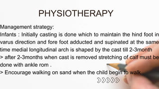 Management strategy:
Infants : Initially casting is done which to maintain the hind foot in
varus direction and fore foot adducted and supinated at the same
time medial longitudinal arch is shaped by the cast till 2-3month
> after 2-3months when cast is removed stretching of calf must be
done with ankle rom .
> Encourage walking on sand when the child begin to walk
PHYSIOTHERAPY
 