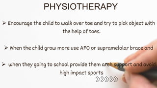 PHYSIOTHERAPY
 Encourage the child to walk over toe and try to pick object with
the help of toes.
 When the child grow more use AFO or supramelolar brace and
 when they going to school provide them arch support and avoid
high impact sports
 