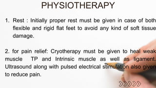 1. Rest : Initially proper rest must be given in case of both
flexible and rigid flat feet to avoid any kind of soft tissue
damage.
2. for pain relief: Cryotherapy must be given to heal weak
muscle TP and Intrinsic muscle as well as ligament.
Ultrasound along with pulsed electrical stimulation also given
to reduce pain.
PHYSIOTHERAPY
 
