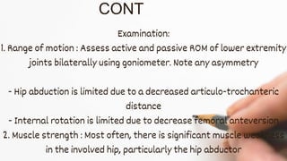 CONT
Examination:
1. Range of motion : Assess active and passive ROM of lower extremity
joints bilaterally using goniometer. Note any asymmetry
- Hip abduction is limited due to a decreased articulo-trochanteric
distance
- Internal rotation is limited due to decrease femoral anteversion
2. Muscle strength : Most often, there is significant muscle weakness
in the involved hip, particularly the hip abductor
 