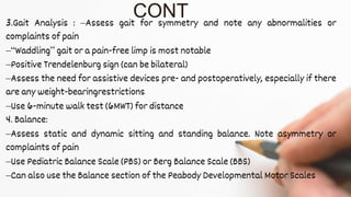 3.Gait Analysis : –Assess gait for symmetry and note any abnormalities or
complaints of pain
–“Waddling” gait or a pain-free limp is most notable
–Positive Trendelenburg sign (can be bilateral)
–Assess the need for assistive devices pre- and postoperatively, especially if there
are any weight-bearingrestrictions
–Use 6-minute walk test (6MWT) for distance
4. Balance:
–Assess static and dynamic sitting and standing balance. Note asymmetry or
complaints of pain
–Use Pediatric Balance Scale (PBS) or Berg Balance Scale (BBS)
–Can also use the Balance section of the Peabody Developmental Motor Scales
CONT
 