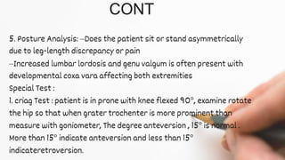 CONT
5. Posture Analysis: –Does the patient sit or stand asymmetrically
due to leg-length discrepancy or pain
–Increased lumbar lordosis and genu valgum is often present with
developmental coxa vara affecting both extremities
Special Test :
1. criag Test : patient is in prone with knee flexed 90°, examine rotate
the hip so that when grater trochenter is more prominent than
measure with goniometer, The degree anteversion , 15° is normal .
More than 15° indicate anteversion and less than 15°
indicateretroversion.
 