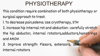 This condition require combination of both physiotherapy or
surgical approach to treat.
1. To decrease pain,edema: Use cryotherapy, STM
2. increase hip internal rot and abduction : carefully stretch
the hip abductor, internal rotators,adductors,hamstrings
and AROM
3. Improve strength: Flexors, extensors, abductors and
internal rotators
PHYSIOTHERAPY
 