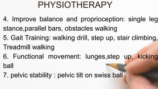 4. Improve balance and proprioception: single leg
stance,parallel bars, obstacles walking
5. Gait Training: walking drill, step up, stair climbing,
Treadmill walking
6. Functional movement: lunges,step up, kicking
ball
7. pelvic stability : pelvic tilt on swiss ball .
PHYSIOTHERAPY
 