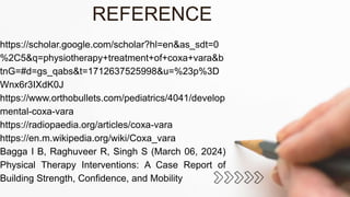 https://scholar.google.com/scholar?hl=en&as_sdt=0
%2C5&q=physiotherapy+treatment+of+coxa+vara&b
tnG=#d=gs_qabs&t=1712637525998&u=%23p%3D
Wnx6r3IXdK0J
https://www.orthobullets.com/pediatrics/4041/develop
mental-coxa-vara
https://radiopaedia.org/articles/coxa-vara
https://en.m.wikipedia.org/wiki/Coxa_vara
Bagga I B, Raghuveer R, Singh S (March 06, 2024)
Physical Therapy Interventions: A Case Report of
Building Strength, Confidence, and Mobility
REFERENCE
 