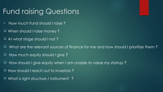Fund raising Questions

How much Fund should I raise ?
 When should I raise money ?
 At what stage should I not ?
 What are the relevant sources of finance for me and how should I prioritize them ?
 How much equity should I give ?
 How should I give equity when I am unable to value my startup ?
 How should I reach out to investors ?
 What is right structure / instrument ?
 
