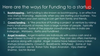 Here are the ways for Funding to a startup .
1. Bootstrapping : Self-funding is also known as bootstrapping , is an effective
way startup financing , especially when you are starting your business . You
can invest from your own saving or can get from family and friends.
2. Crowd funding : is “the practice of Funding a project or venture by raising
many small amounts of money from a large number of people , typically
over the internet. Some of the popular crowdfunding sites in india are
Indiegogo , Wishberry , Ketto and Fundlined .
3. Angel Investors : Angel investors are individuals with surplus cash and a
keen interest to invest in upcoming startups .They can also offers mentoring
or advice along with capital . Angel investor have helped many indian
startups (Unacademy ,Crown-it , BookEventz, WittyFeed .Some of top
Angel investors are Mr. Ratan Tata Rajan Anandan , Vijay shekhar
Sharma , Sachin Bansal
 