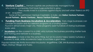 4. Venture Capital : Venture capitals are professionally managed funds
who invest in companies that have huge potential to grow .
They usually invest in a business against equity and exit when there is an IPO
or an acquisition .
Some of the well known Venture Capitalists in india are Helion Venture Partners ,
Accel Partners , Blume Ventures , Nexus Venture Partners .
5. Funding From Business Incubators & Accelerators : Early stage businesses can
consider Incubator and Accelerator programs as a funding option.
Found in almost every major city, these programs assist hundreds of startup businesses
every year.
 Incubators are like a parent to a child, who nurtures the business providing shelter tools
and training and network to a business.
 Accelerators so more or less the same thing, but an incubator helps/ assists/ nurtures a
business to walk, while accelerator helps to run/take a giant leap.
Popular names are Amity Innovation Incubator, AngelPrime, CIIE, IAN Business Incubator,
Villgro, Startup Village and TLabs.
 