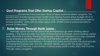 6. Govt Programs That Offer Startup Capital :
Government has launched ‘Bank of Ideas and Innovations’ program. The
Government of India has launched 10,000 Crore Startup Fund in Union budget 2014-15
Government backed ‘Pradhan Mantri Micro Units Development and Refinance Agency
Limited (MUDRA)’ starts with an initial corpus of Rs. 20,000 crore to extend benefits to
around 10 lakhs SMEs.
7. Raise Money Through Bank Loans :
Normally, banks are the first place that entrepreneurs go when thinking about
funding. • The bank provides two kinds of financing for businesses. One is working capital
loan and other is funding. Working Capital loan is the loan required to run one complete
cycle of revenue generating operations and the limit is usually decided by
hypothecating stocks and debtors. • Funding from bank would involve the usual process
of sharing the business plan and the valuation details, along with the project report,
based on which the loan is sanctioned. • Almost every bank in India offers SME finance
through various programs.
 