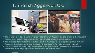 1. Bhavish Aggarwal, Ola
 Co-founded in 20 10 by tech graduate Bhavish Aggaiwal, Ola Cabs is the biggest
online taxi and car aggregator in India today, strongly rivalling Uber.
 The transportation startup was founded in Mumbai and raised angel funds from
Snapdeal co-founder Kunal Bahl and Shaadi.com founder Anupam Mittal.
 O L A Valued at over US$5 billion now, Ola has about 250,000 cabs and auto
rickshaws in its app, operational in about 85 Indian cities.
 