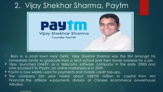2.. Vijay Shekhar Sharma, Paytm
 Born in a small town near Delhi, Vijay Shekhar Sharma was the first amongst his
immediate family to graduate from a tech school and then travel overseas for a job.
 Vijay launched One97 as a telecoms software company in the early 2000s and
later pivoted it to Paytm, an online marketplace in 2009.
 Paytm Is now widely used for payments and mobile credit top-ups.
 The company last year raised about US$700 million in capital from Ant
Financial, the affiliate e-payments division of Chinese ecommerce powerhouse
Alibaba.
 