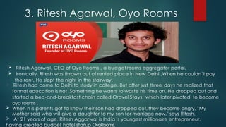  Ritesh Agarwal, CEO of Oyo Rooms , a budgetrooms aggregator portal.
 Ironically, Ritesh was thrown out of rented place in New Delhi ,When he couldn't pay
the rent. He slept the night in the stairway.
 Ritesh had come to Delhi to study in college. But after just three days he realized that
fonnal education is not Something he wants to waste his time on. He dropped out and
started a bed-and-breakfast chain called Oravel Stays, which later pivoted to become
oyo rooms .
 When h is parents got to know their son had dropped out, they became angry. "My
Mother said who will give a daughter to my son for marriage now," says Ritesh.
 At 21 years of age, Ritesh Aggarwal is India 's youngest millionaire entrepreneur,
having created budget hotel startup OyoRooms.
3. Ritesh Agarwal, Oyo Rooms
 