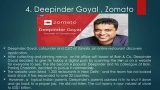  Deepinder Goyal, cofounder and CEO of Zomato ,an online restaurant discovery
application.
 After collecting and pinning menus on his office soft board at Bain & Co, Deepinder
Goyal decided to give his hobby a digital push by scanning the Men us on a website
for everyone to see. The site becam e popular. Deepinder and his colleague at Bain,
Pankaj Chaddah, decided to pursue it commercially .
 The website soon listed 1,200 restaurants in New Delhi - and the team has not looked
back since. It has expanded to over 22 countries.
 However, a typical Indian parents, Deepinder's parents advised hi1n to shut it down
and go back to a proper job. He did not listen. The co1npany is now valued at close
to US$1 billion.
4. Deepinder Goyal , Zomato
 