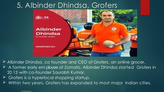 5. Albinder Dhindsa, Grofers
 Albinder Dhindsa, co founder and CEO of Grofers, an online grocer.
 A former early em ployee at Zomato, Albinder Dhindsa started Grofers in
20 13 with co-founder Saurabh Kumar.
 Grofers is a hyperlocal shopping startup.
 Within two years, Grofers has expanded to most major Indian cities.
 